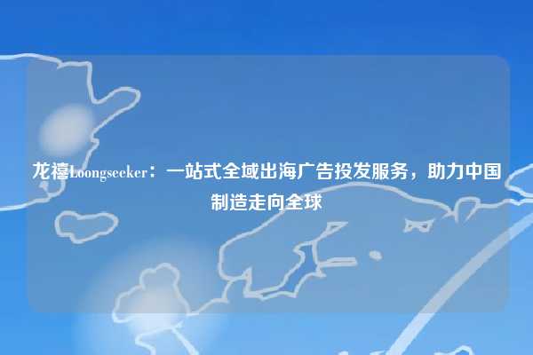 龙禧Loongseeker：一站式全域出海广告投发服务，助力中国制造走向全球