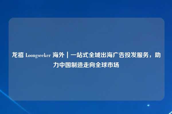 龙禧 Loongseeker 海外｜一站式全域出海广告投发服务，助力中国制造走向全球市场