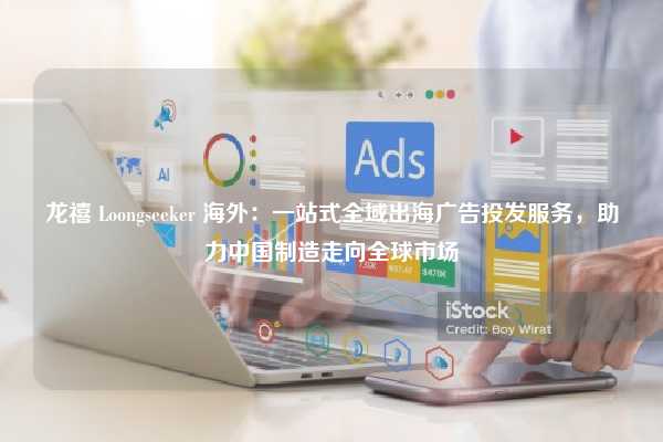 龙禧 Loongseeker 海外：一站式全域出海广告投发服务，助力中国制造走向全球市场