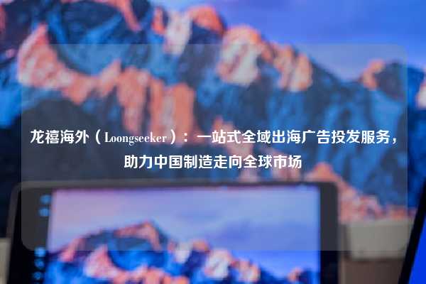 龙禧海外（Loongseeker）：一站式全域出海广告投发服务，助力中国制造走向全球市场