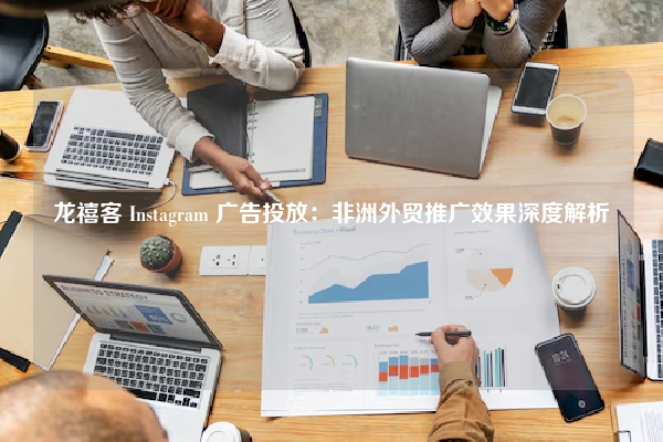 龙禧客 Instagram 广告投放：非洲外贸推广效果深度解析