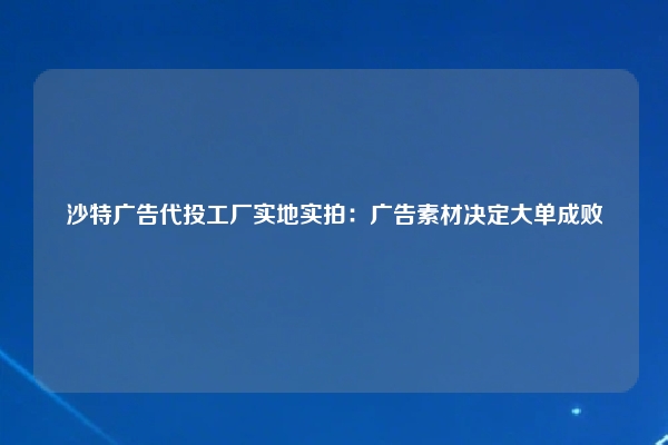 沙特广告代投工厂实地实拍：广告素材决定大单成败
