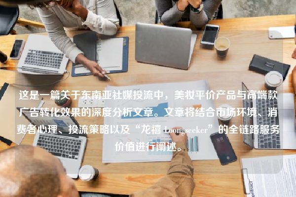 这是一篇关于东南亚社媒投流中,美妆平价产品与高端款广告转化效果的深度分析文章。文章将结合市场环境、消费者心理、投流策略以及“龙禧 Loongseeker”的全链路服务价值进行阐述。