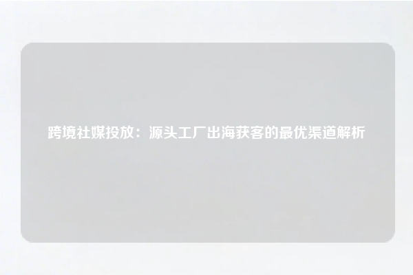 跨境社媒投放：源头工厂出海获客的最优渠道解析