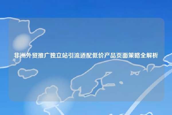 非洲外贸推广独立站引流适配低价产品页面策略全解析