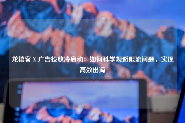 龙禧客 X 广告投放冷启动：如何科学规避限流问题，实现高效出海