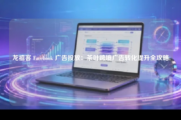龙禧客 Facebook 广告投放：茶叶跨境广告转化提升全攻略