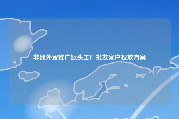 非洲外贸推广源头工厂批发客户投放方案
