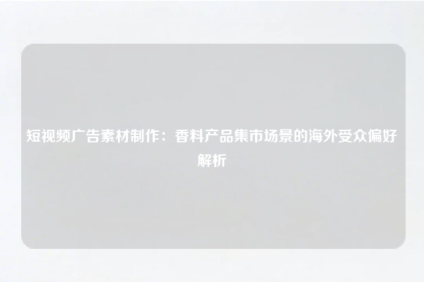 短视频广告素材制作:香料产品集市场景的海外受众偏好解析