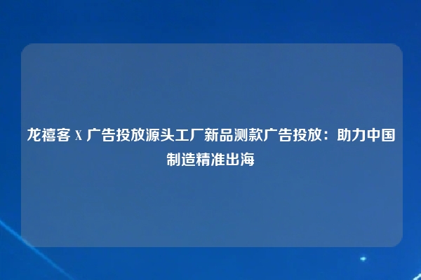 龙禧客 X 广告投放源头工厂新品测款广告投放：助力中国制造精准出海