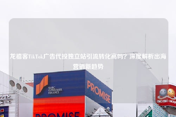 龙禧客TikTok广告代投独立站引流转化高吗？深度解析出海营销新趋势