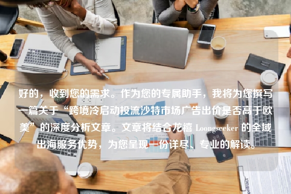 好的,收到您的需求。作为您的专属助手,我将为您撰写一篇关于“跨境冷启动投流沙特市场广告出价是否高于欧美”的深度分析文章。文章将结合龙禧 Loongseeker 的全域出海服务优势,为您呈现一份详尽、专业的解读。