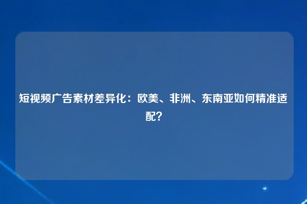 短视频广告素材差异化：欧美、非洲、东南亚如何精准适配？
