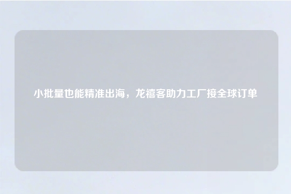 小批量也能精准出海，龙禧客助力工厂接全球订单