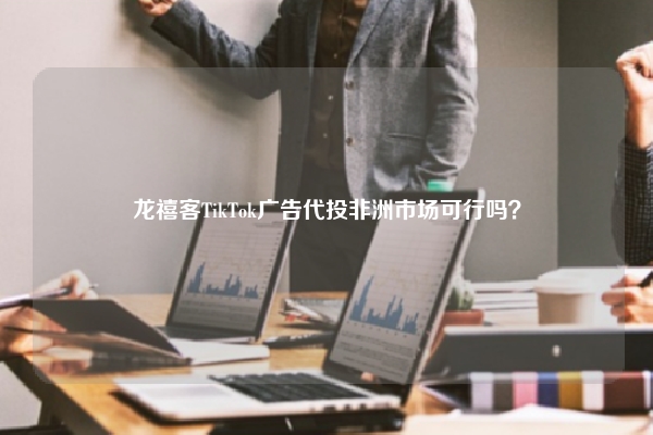 龙禧客TikTok广告代投非洲市场可行吗？