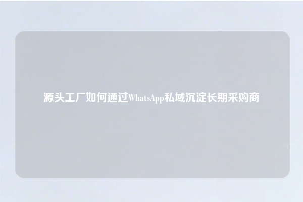 源头工厂如何通过WhatsApp私域沉淀长期采购商