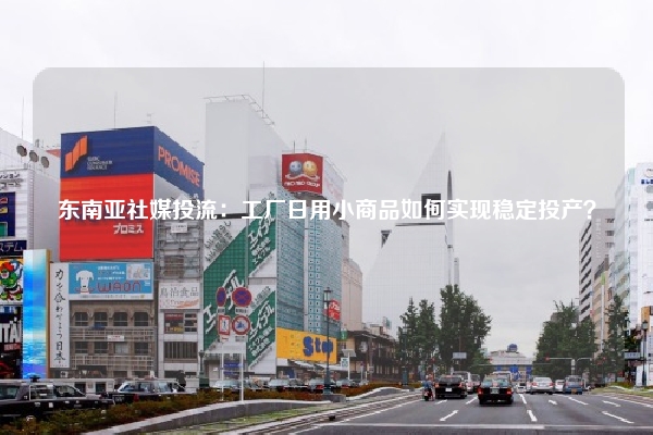 东南亚社媒投流：工厂日用小商品如何实现稳定投产？