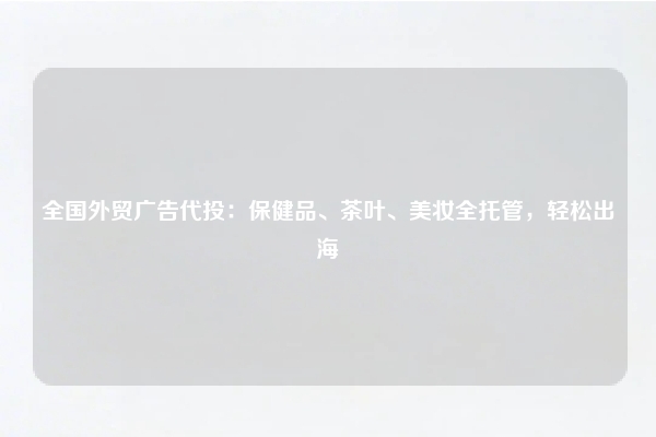 全国外贸广告代投：保健品、茶叶、美妆全托管，轻松出海