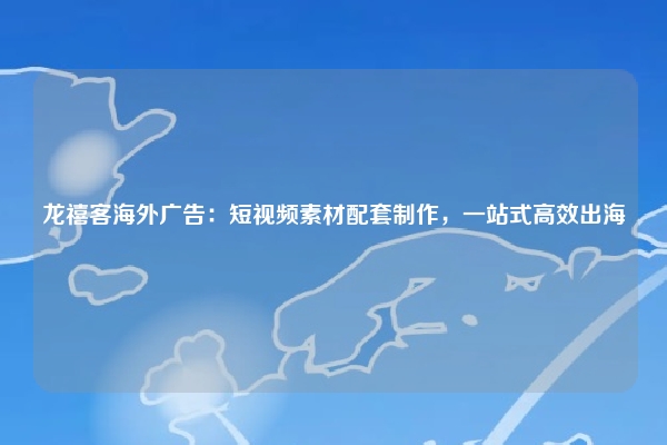 龙禧客海外广告：短视频素材配套制作，一站式高效出海