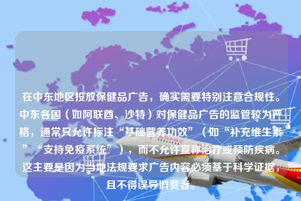 在中东地区投放保健品广告，确实需要特别注意合规性。中东各国（如阿联酋、沙特）对保健品广告的监管较为严格，通常只允许标注“基础营养功效”（如“补充维生素”“支持免疫系统”），而不允许宣称治疗或预防疾病。这主要是因为当地法规要求广告内容必须基于科学证据，且不得误导消费者。