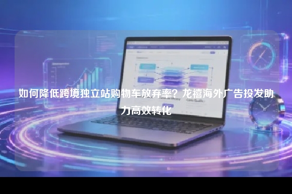 如何降低跨境独立站购物车放弃率?龙禧海外广告投发助力高效转化