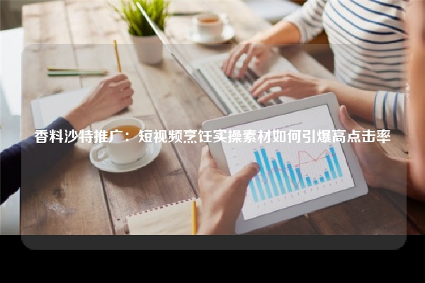 香料沙特推广：短视频烹饪实操素材如何引爆高点击率