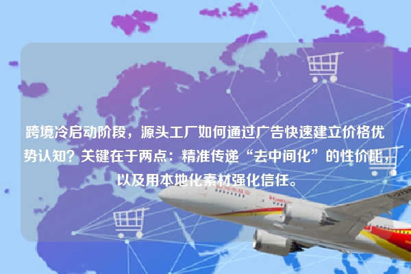 跨境冷启动阶段,源头工厂如何通过广告快速建立价格优势认知?关键在于两点:精准传递“去中间化”的性价比,以及用本地化素材强化信任。