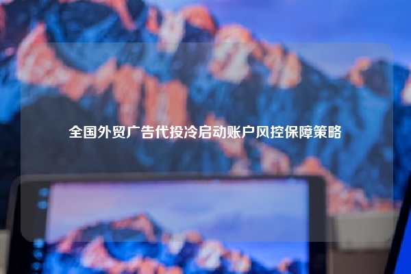 全国外贸广告代投冷启动账户风控保障策略