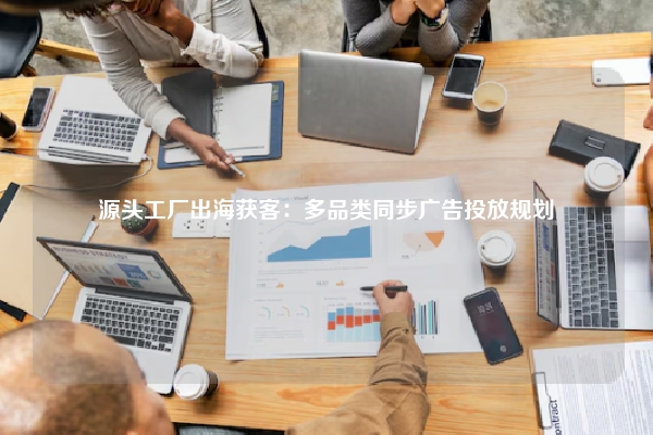 源头工厂出海获客：多品类同步广告投放规划