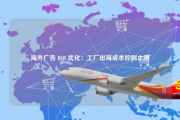 海外广告 ROI 优化：工厂出海成本控制之道