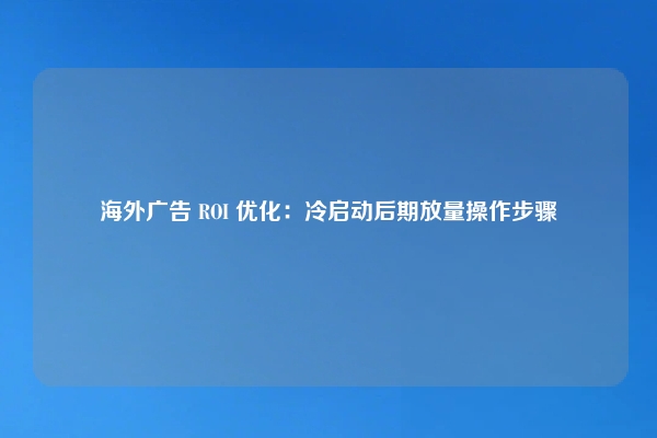海外广告 ROI 优化：冷启动后期放量操作步骤