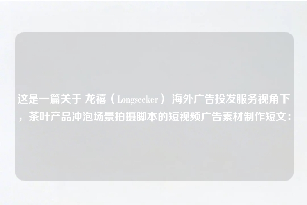 这是一篇关于 龙禧（Longseeker） 海外广告投发服务视角下，茶叶产品冲泡场景拍摄脚本的短视频广告素材制作短文：