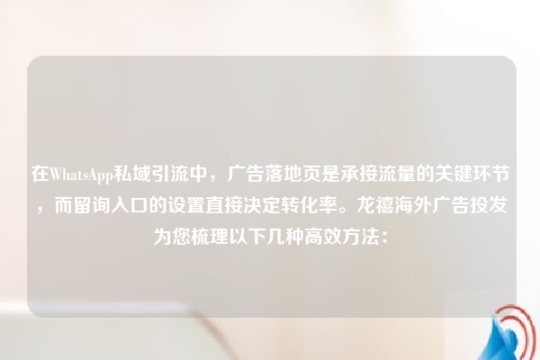 在WhatsApp私域引流中,广告落地页是承接流量的关键环节,而留询入口的设置直接决定转化率。龙禧海外广告投发为您梳理以下几种高效方法: