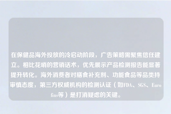 在保健品海外投放的冷启动阶段，广告策略需聚焦信任建立。相比花哨的营销话术，优先展示产品检测报告能显著提升转化。海外消费者对膳食补充剂、功能食品等品类持审慎态度，第三方权威机构的检测认证（如FDA、SGS、Eurofins等）是打消疑虑的关键。