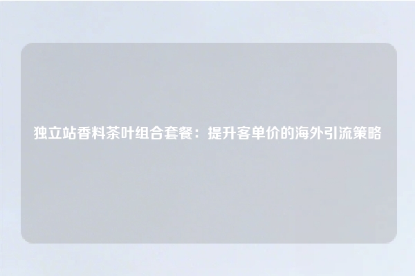 独立站香料茶叶组合套餐：提升客单价的海外引流策略