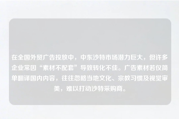 在全国外贸广告投放中，中东沙特市场潜力巨大，但许多企业常因“素材不配套”导致转化不佳。广告素材若仅简单翻译国内内容，往往忽略当地文化、宗教习惯及视觉审美，难以打动沙特采购商。