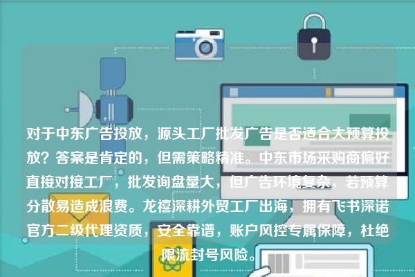 对于中东广告投放,源头工厂批发广告是否适合大预算投放?答案是肯定的,但需策略精准。中东市场采购商偏好直接对接工厂,批发询盘量大,但广告环境复杂,若预算分散易造成浪费。龙禧深耕外贸工厂出海,拥有飞书深诺官方二级代理资质,安全靠谱,账户风控专属保障,杜绝限流封号风险。