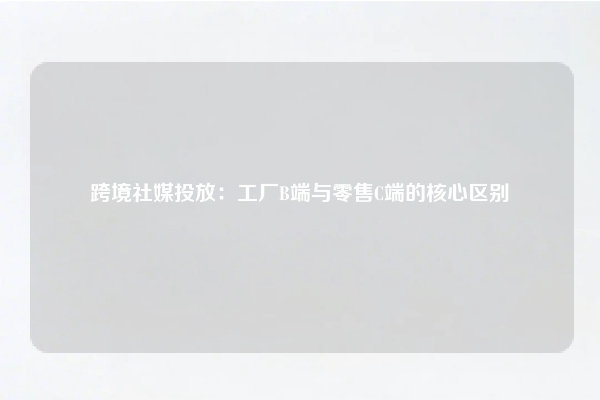 跨境社媒投放：工厂B端与零售C端的核心区别