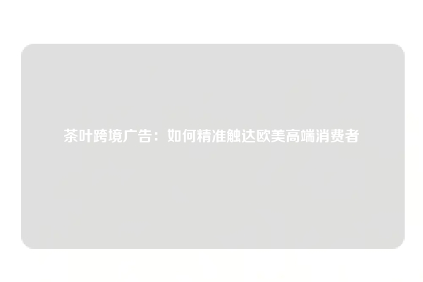 茶叶跨境广告:如何精准触达欧美高端消费者