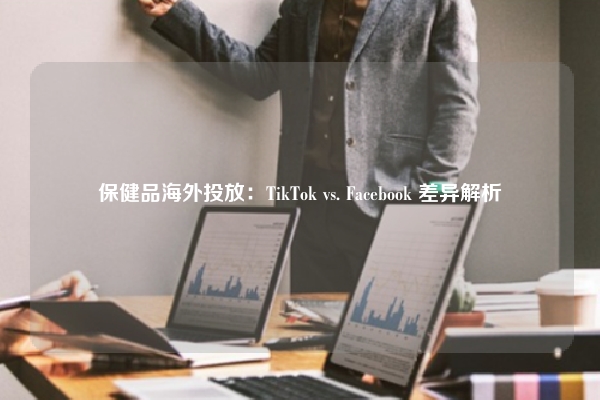 保健品海外投放：TikTok vs. Facebook 差异解析