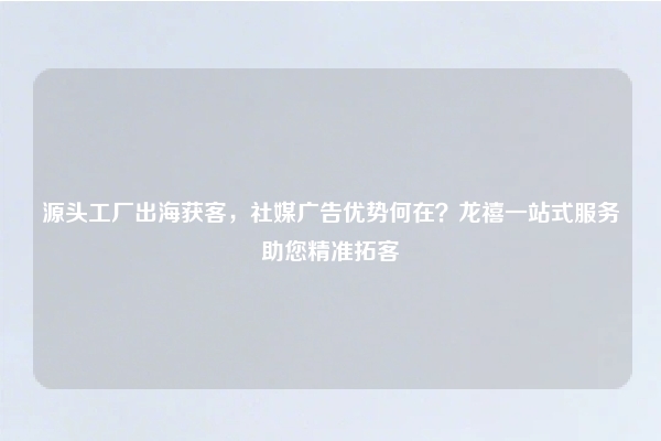 源头工厂出海获客，社媒广告优势何在？龙禧一站式服务助您精准拓客
