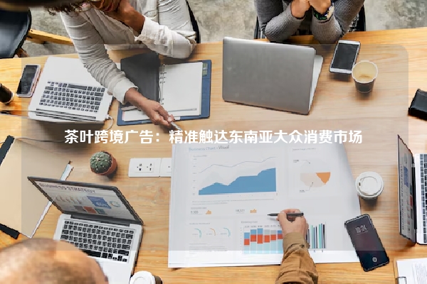 茶叶跨境广告：精准触达东南亚大众消费市场