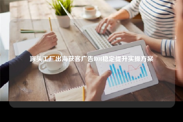 源头工厂出海获客广告ROI稳定提升实操方案