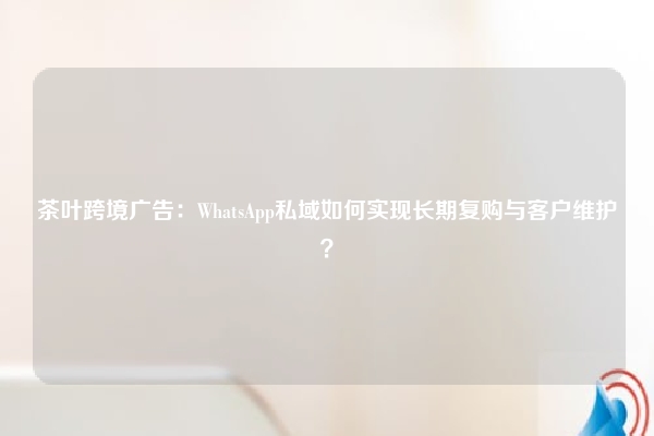 茶叶跨境广告:WhatsApp私域如何实现长期复购与客户维护?