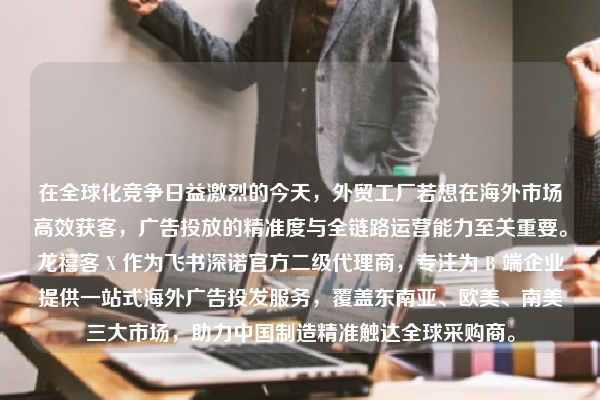 在全球化竞争日益激烈的今天，外贸工厂若想在海外市场高效获客，广告投放的精准度与全链路运营能力至关重要。龙禧客 X 作为飞书深诺官方二级代理商，专注为 B 端企业提供一站式海外广告投发服务，覆盖东南亚、欧美、南美三大市场，助力中国制造精准触达全球采购商。
