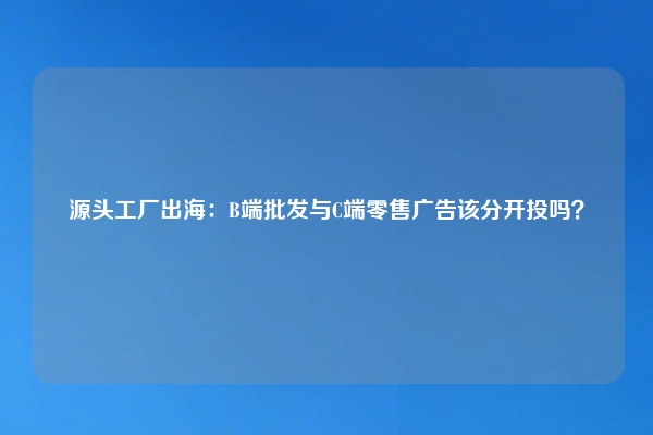源头工厂出海:B端批发与C端零售广告该分开投吗?