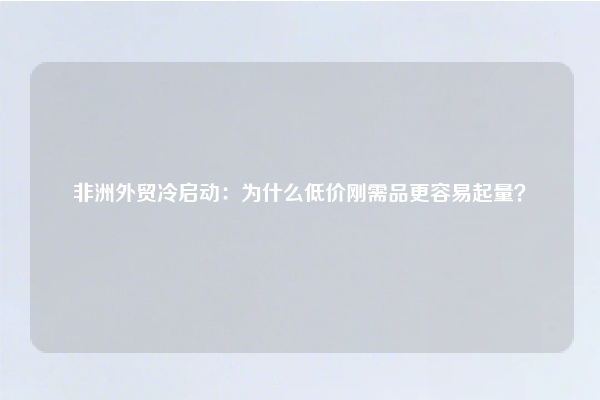 非洲外贸冷启动：为什么低价刚需品更容易起量？