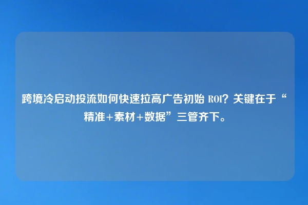 跨境冷启动投流如何快速拉高广告初始 ROI？关键在于“精准+素材+数据”三管齐下。