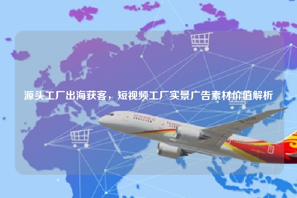 源头工厂出海获客,短视频工厂实景广告素材价值解析