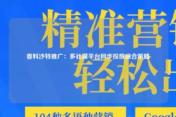 香料沙特推广：多社媒平台同步投放组合策略